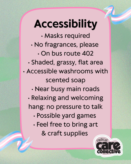 A pink text box on a green background, with Transgender flags around, and the cute Radical Care Collective logo at the bottom right. Black text reads, "Accessibility.
• Masks required
• No fragrances, please 
• On bus route 402
• Shaded, grassy, flat area
• Accessible washrooms with
scented soap
• Near busy main roads
• Relaxing and welcoming
hang: no pressure to talk
• Possible yard games 
• Feel free to bring art
& craft supplies."