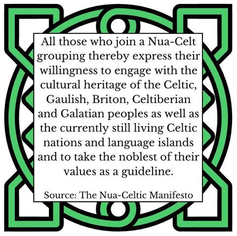 All those who join a Nua-Celt grouping thereby express their willingness to engage with the cultural heritage of the Celtic, Gaulish, Briton, Celtiberian and Galatian peoples as well as the currently still living Celtic nations and language islands and to take the noblest of their values as a guideline. Source: The Nua-Celtic Manifesto