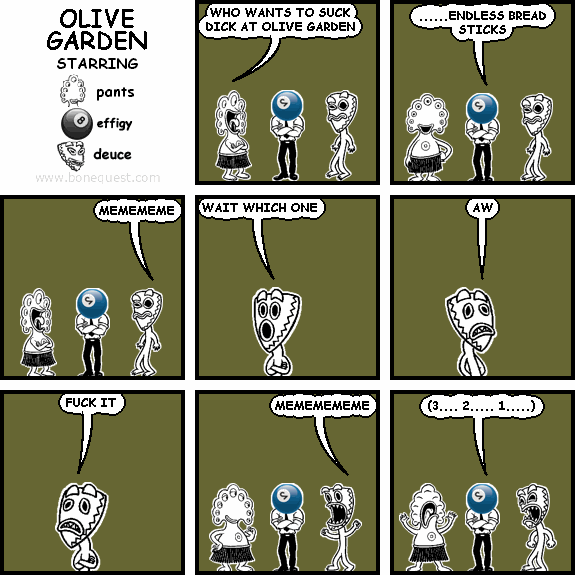 pants: WHO WANTS TO SUCK DICK AT OLIVE GARDEN
effigy: ......ENDLESS BREAD STICKS
deuce: MEMEMEME
deuce: WAIT WHICH ONE
deuce: AW
deuce: FUCK IT
deuce: MEMEMEMEME
effigy: (3.... 2..... 1.....)