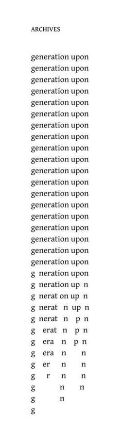 Archives
by Edwin Morgan

generation upon
generation upon
generation upon
generation upon
generation upon
generation upon
generation upon
generation upon
generation upon
generation upon
generation upon
generation upon
generation upon
generation upon
generation upon
generation upon
generation upon
generation upon
generation upon
generation upon
g  neration up  n
g  nerat on up n
g  nerat  n  up  n
g  nerat  n    p  n
g   erat   n    p  n
g   era    n    p  n
g   era    n        n
g   er      n        n
g     r      n        n
g            n        n
g            n
g