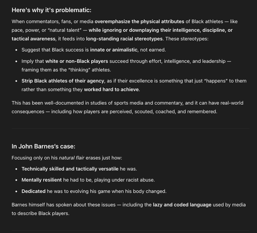 Here's why it's problematic:

When commentators, fans, or media overemphasize the physical attributes of Black athletes — like pace, power, or “natural talent” — while ignoring or downplaying their intelligence, discipline, or tactical awareness, it feeds into long-standing racial stereotypes. These stereotypes:

    Suggest that Black success is innate or animalistic, not earned.

    Imply that white or non-Black players succeed through effort, intelligence, and leadership — framing them as the “thinking” athletes.

    Strip Black athletes of their agency, as if their excellence is something that just “happens” to them rather than something they worked hard to achieve.

This has been well-documented in studies of sports media and commentary, and it can have real-world consequences — including how players are perceived, scouted, coached, and remembered.
In John Barnes’s case:

Focusing only on his natural flair erases just how:

    Technically skilled and tactically versatile he was.

    Mentally resilient he had to be, playing under racist abuse.

    Dedicated he was to evolving his game when his body changed.

Barnes himself has spoken about these issues — including the lazy and coded language used by media to describe Black players.
