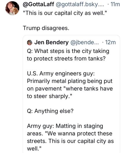 @GottaLaff @gottalaff.bsky.... - 1Im "This is our capital city as well." Trump disagrees. 

@ Jen Bendery @jbende... -Q: What steps is the city taking to protect streets from tanks?

 U.S. Army engineers guy: Primarily metal plating being put on pavement "where tanks have to steer sharply." 

Q: Anything else? 

Army guy: Matting in staging areas. "We wanna protect these streets. This is our capital city as well."