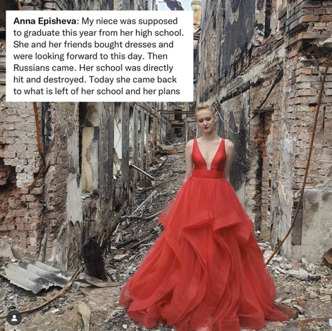 Picture of a high school grad in a beautiful red prom dress standing between the rubble of two buildings, her high school. 

The caption reads:
Anna Episheva: My niece was suppose 
to graduate this year from her high school. 
She and her friends bought dresses and 
were looking forward to this day. 
Russians came. Her school was directly
hit and destroyed. Today she came back 
to what is left of her school and her plans