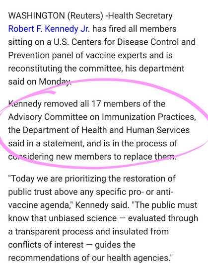 WASHINGTON (Reuters) -Health Secretary Robert F. Kennedy Jr. has fired all members sitting on a U.S. Centers for Disease Control and Prevention panel of vaccine experts and is reconstituting the committee, his department said on Monday.

Kennedy removed all 17 members of the Advisory Committee on Immunization Practices, the Department of Health and Human Services said in a statement, and is in the process of considering new members to replace them.

"Today we are prioritizing the restoration of public trust above any specific pro- or anti-vaccine agenda," Kennedy said. "The public must know that unbiased science — evaluated through a transparent process and insulated from conflicts of interest — guides the recommendations of our health agencies."