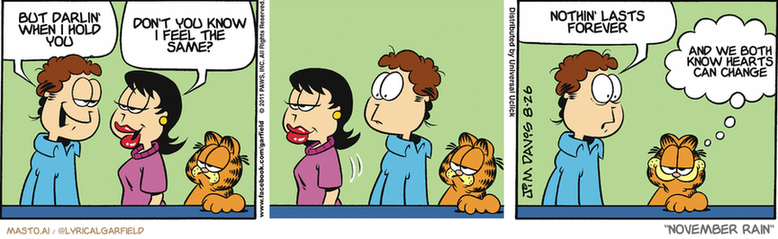 Original Garfield comic from August 26, 2011
Text replaced with lyrics from: ﻿November Rain

Transcript:
• But Darlin' When I Hold You
• Don't You Know I Feel The Same?
• Nothin' Lasts Forever
• And We Both Know Hearts Can Change


--------------
Original Text:
• Jon:  What would you like to do, Liz?
• Liz:  Why don't we watch golf on TV together?
• Jon:  Okay, I'm gonna cry now.
• Garfield:  Manly tears, of course.

The comic strip depicts two couples, one with a woman and a man, and another with a woman and a cat. They all share a funny and humorous situation in the cartoon. The two couples are seated next to each other, with one couple holding the other's hand. In the cartoon, a woman is seen holding the hand of a man, while the man is holding the hand of a woman. The cat, a character in the comic strip, is sitting near the woman and the man. The cartoon also features a dialogue bubble between the characters.