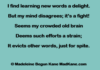 I find learning new words a delight.
But my mind disagrees; it’s a fight!
Seems my crowded old brain
Deems such efforts a strain;
It evicts other words, just for spite.

© Madeleine Begun Kane MadKane.com