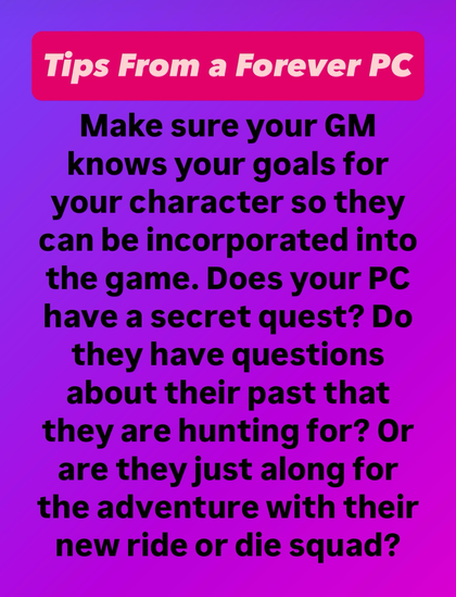 Text on a purple background says Tips from a forever PC, Make sure your GM knows your goals for your character so they can be incorporated into the game. Does your PC have a secret quest? Do they have questions about their past that they are hunting for? Or are they just along for the adventure with their new ride or die squad?
