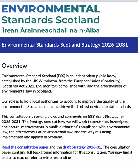 A screenshot of the front page. Reads

'ENVIRONMENTAL
Standards Scotland
Ìrean Arainneachdail na h-Alba
Environmental Standards Scotland Strategy 2026-2031
Overview
Environmental Standard Scotland (ESS) is an independent public body, established by the UK Withdrawal from the European Union (Continuity) (Scotland) Act 2021. ESS monitors compliance with, and the effectiveness of, environmental law in Scotland.
Our role is to hold local authorities to account to improve the quality of the environment in Scotland and help achieve the highest environmental standards.
This consultation is seeking views and comments on ESS' draft Strategy for 2026-2031. The Strategy sets out how we will work to scrutinise, investigate and secure improvements in public authorities' compliance with environmental law, the effectiveness of environmental law, and the way it is being implemented and applied in Scotland.
Read the consultation paper and the draft Strategy 2026-31. The consultation paper contains full background information for this consultation. You may find it useful to read or refer to while responding’