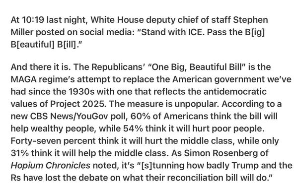 Heather Cox Richardson 5/9/2025
Big Beautiful Bill Not Popular 

At 10:19 last night, White House deputy chief of staff Stephen Miller posted on social media: “Stand with ICE. Pass the B[ig] B[eautiful] B[ill]."

And there it is. The Republicans’ “One Big, Beautiful Bill" is the MAGA regime's attempt to replace the American government we've had since the 1930s with one that reflects the antidemocratic values of Project 2025. The measure is unpopular. According to a new CBS News/YouGov poll, 60% of Americans think the bill will help wealthy people, while 54% think it will hurt poor people. Forty-seven percent think it will hurt the middle class, while only 31% think it will help the middle class. As Simon Rosenberg of Hopium Chronicles noted, it's “[s]tunning how badly Trump and the Rs have lost the debate on what their reconciliation bill will do.”