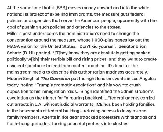 Heather Cox Richardson 5/9/2025
Trump, MAGA Incite Violence Project 2025 

At the same time that it [BBB] moves money upward and into the white nationalist project of expelling immigrants, the measure guts federal policies and agencies that serve the American people, apparently with the goal of pushing such policies and agencies to the states.

Miller’s post underscores the administration’s need to change the conversation around the measure, whose 1,000-plus pages lay out the MAGA vision for the United States. “Don’t kid yourself,” Senator Brian Schatz (D-HI) posted. “[T]hey know they are absolutely getting cooked politically w[ith] their terrible bill and rising prices, and they want to create a violent spectacle to feed their content machine. It's time for the mainstream media to describe this authoritarian madness accurately.” Maanvi Singh of The Guardian put the right lens on events in Los Angeles today, noting “Trump’s dramatic escalation” and his vow “to crush opposition to his immigration raids.” Singh identified the administration’s escalation as the trigger for “a roaring backlash...."federal agents carried out arrests in L.A. without judicial warrants, ICE has been holding families in the basements of federal buildings, refusing access to lawyers and family members. Agents in riot gear attacked protesters with tear gas and flash-bang grenades, turning peaceful protests into clashes.