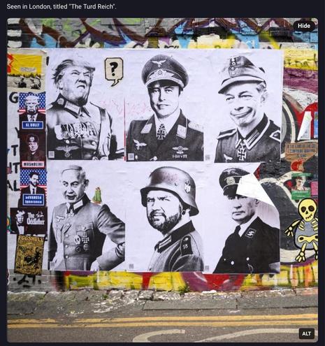 Street art showing black and white photo of six men in Nazi uniforms.
Donald trump, Elon musk, farage, Netanyahu, jd Vance, Putin.

Seen in London. Title “Turd Reich”