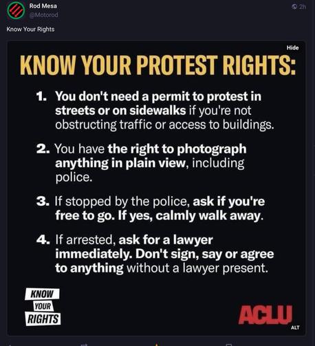 Posting with advice on -

“ KNOW YOUR PROTEST RIGHTS:
1. You don't need a permit to protest in streets or on sidewalks if you're not obstructing traffic or access to buildings.
2. You have the right to photograph anything in plain view, including police.
3. If stopped by the police, ask if you're free to go. If yes, calmly walk away.
4. If arrested, ask for a lawyer immediately. Don't sign, say or agree to anything without a lawyer present”