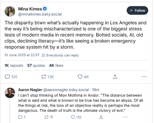Mina Kimes © a
@minakimes.bsky.social
The disparity btwn what's actually happening in Los Angeles and
the way it's being mischaracterized is one of the biggest stress
tests of modern media in recent memory. Botted socials, Al, old
clips, declining literacy—it's like seeing a broken emergency
response system hit by a storm.
10 June 2025 at 22:57 2% Everybody can reply
K reposts 57 quotes 4K likes
3120 21K Q ak fod we
Aaron Nagler @zaronnagler.bsky.social - 19m
I can't stop thinking of Mon Mothma in Andor. "The distance between
what is said and what is known to be true has become an abyss. Of all
the things at risk, the loss of an objective reality is perhaps the most
dangerous. The death of truth is the ultimate victory of evil."
02 [sR] Q 135 & or