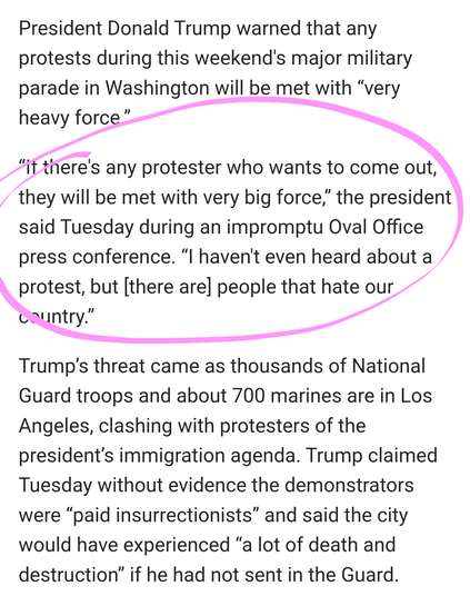 President Donald Trump warned that any protests during this weekend's major military parade in Washington will be met with “very heavy force.”

“If there's any protester who wants to come out, they will be met with very big force,” the president said Tuesday during an impromptu Oval Office press conference. “I haven't even heard about a protest, but [there are] people that hate our country.”

Trump’s threat came as thousands of National Guard troops and about 700 marines are in Los Angeles, clashing with protesters of the president’s immigration agenda. Trump claimed Tuesday without evidence the demonstrators were “paid insurrectionists” and said the city would have experienced “a lot of death and destruction” if he had not sent in the Guard.