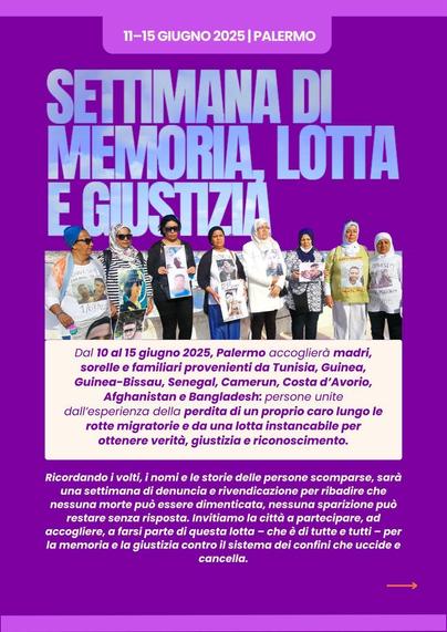 11-15 GIUGNO 2025 | PALERMO
SETTIMANA DI MEMORIA, LOTTA E GIUSTIZIA

Foto von Frauen, die Plakate mit den Fotos und Namen ihrer Liebsten in den Händen halten.

Dal 10 al 15 giugno 2025, Palermo accoglierà madri, sorelle e familiari provenienti da Tunisia, Guinea, Guinea-Bissau, Senegal, Camerun, Costa d'Avorio, Afghanistan e Bangladesh: persone unite dall'esperienza della perdita di un proprio caro lungo le rotte migratorie e da una lotta instancabile per ottenere verità, giustizia e riconoscimento.
Ricordando i volti, i nomi e le storie delle persone scomparse, sarà una settimana di denuncia e rivendicazione per ribadire che nessuna morte può essere dimenticata, nessuna sparizione può restare senza risposta. Invitiamo la città a partecipare, ad accogliere, a farsi parte di questa lotta che è di tutte e tutti - per la memoria e la giustizia contro il sistema dei confini che uccide ecancella.