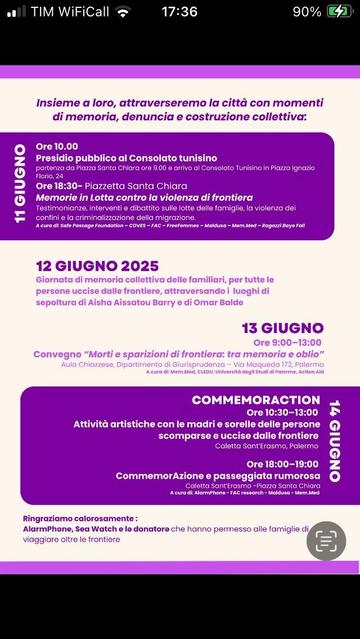 Insieme a loro, attraverseremo la città con momenti
di memoria, denuncia e costruzione collettiva:

11 GIUGNO
Ore 10.00
Presidio pubblico al Consolato tunisino
partenza da Piazza Santa Chiara ore 9.00 e arrivo al Consolato Tunisino in Piazza Ignazio Florio, 24
Ore 18:30- Piazzetta Santa Chiara
Memorie in Lotta contro la violenza di frontiera
Testimonianze, interventi e dibattito sulle lotte delle famiglie, la violenza dei confini e la criminalizzazione della migrazione.
A cura dr. Safe Passage Foundation - COVES - FAC- FreeFemmes - Maldusa - Mem.Med - Ragazzi Baye Fall

12 GIUGNO 2025
Giornata di memoria collettiva delle familiari, per tutte le persone uccise dalle frontiere, attraversando i luoghi di sepoltura di Aisha Aissatou Barry e di Omar Balde

13 GIUGNO

Ore 9:00-13:00
Convegno "Morti e sparizioni di frontiera: tra memoria e oblio" Aula Chiazzese, Dipartimento di Giurisprudenza - Via Maqueda 172, Palermo A cura di: Mem.Med, CLEDU, Università degli Studi di Palermo, Action Aid.
COMMEMORACTION 

14 GIUGNO

Ore 10:30-13:00
Attività artistiche con le madri e sorelle delle persone
scomparse e uccise dalle frontiere.
Caletta Sant'Erasmo, Palermo.

Ore 18:00-19:00
CommemorAzione e passeggiata rumorosa
Caletta Sant'Erasmo -Piazza Santa Chiara
A cura di: AlarmPhone -FAC research - Maldusa - Mem.Med.

Ringraziamo calorosamente:
AlarmPhone, Sea Watch e le donatore che hanno permesso alle famiglie di viaggiare oltre le frontiere.