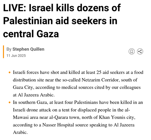 LIVE: Israel kills dozens of Palestinian aid seekers in central Gaza

Al Jazeera Live
By Stephen Quillen
Published On 11 Jun 202511 Jun 2025

    Israeli forces have shot and killed at least 25 aid seekers at a food distribution site near the so-called Netzarim Corridor, south of Gaza City, according to medical sources cited by our colleagues at Al Jazeera Arabic.

    In southern Gaza, at least four Palestinians have been killed in an Israeli drone attack on a tent for displaced people in the al-Mawasi area near al-Qarara town, north of Khan Younis city, according to a Nasser Hospital source speaking to Al Jazeera Arabic.