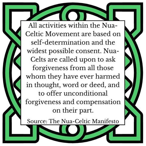 All activities within the Nua-Celtic Movement are based on self-determination and the widest possible consent. Nua-Celts are called upon to ask forgiveness from all those whom they have ever harmed in thought, word or deed, and to offer unconditional forgiveness and compensation on their part. Source: The Nua-Celtic Manifesto