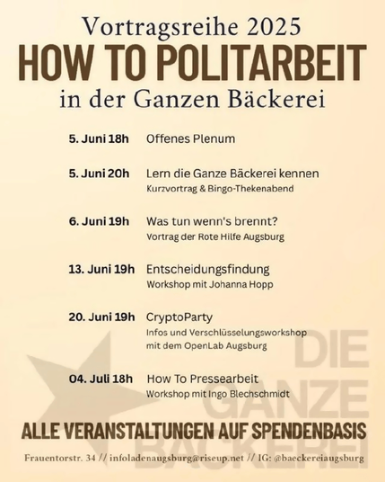 Plakat: Vortragsreihe 2025 in der Ganzen Bäckerei:
5.Juni 18h  Offenes Plenum 
5.Juni 20h  Lern die Ganze Bäckerei kennen: Kurzvortrag & Bingo-Thekenabend 
6.Juni 19h  Was tun wenn's brennt? Vortrag der Rote Hilfe Augsburg 
13. Juni 19h Entscheidungsfindung Workshop mit Johanna Hopp 20. Juni 19h CryptoParty: Infos und Verschlasselungsworkshop: mit dem OpenLab Augsburg 
04. Juli 18h How To Pressearbeit Workshop mit Ingo Blechschmidt 
Frauentorstr. 34 // infoladenaugsburg@riseup.net // IG: @baeckereiaugsburg