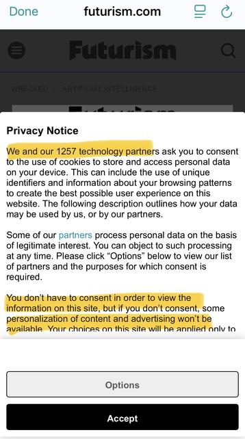 Screenshot of privacy notice on futurism.com, with key bits highlighted. 



Privacy Notice
We and our 1257 technology partners ask you to consent
to the use of cookies to store and access personal data
on your device. This can include the use of unique
identifiers and information about your browsing patterns
to create the best possible user experience on this
website. The following description outlines how your data
may be used by us, or by our partners.
Some of our partners process personal data on the basis
of legitimate interest. You can object to such processing
at any time. Please click "Options" below to view our list
of partners and the purposes for which consent is
required.
You don't have to consent in order to view the
information on this site, but if you don't consent, some
personalization of content and advertising won't be
available Your choices on this site will be applied only to… 
[light grey Options button]
[obvious black Accept button]