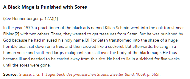 A Black Mage is Punished with Sores:

(See Hennenberger p. 127.)

In the year 1579, a practitioner of the black arts named Kilian Schmid went into the oak forest near Elbing with two others. There, they wanted to get treasures from Satan. But he was punished by God because he had misused his holy name. For Satan transformed into the shape of a huge, horrible bear, sat down on a tree, and then crowed like a cockerel. But afterwards, he sang in a human voice and scattered large, malignant sores all over the body of the black mage. He thus became ill and needed to be carried away from this site. He had to lie in a sickbed for five weeks until the sores were gone.

Source: Grässe, J. G. T. Sagenbuch des preussischen Staats. Zweiter Band. 1869, p. 565f.