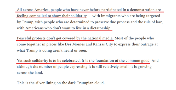 Text from article:
All across America, people who have never before participated in a demonstration are feeling compelled to show their solidarity — with immigrants who are being targeted by Trump, with people who are determined to preserve due process and the rule of law, with Americans who don’t want to live in a dictatorship.

Peaceful protests don’t get covered by the national media. Most of the people who come together in places like Des Moines and Kansas City to express their outrage at what Trump is doing aren’t heard or seen.

Yet such solidarity is to be celebrated. It is the foundation of the common good. And although the number of people expressing it is still relatively small, it is growing across the land.

This is the silver lining on the dark Trumpian cloud.