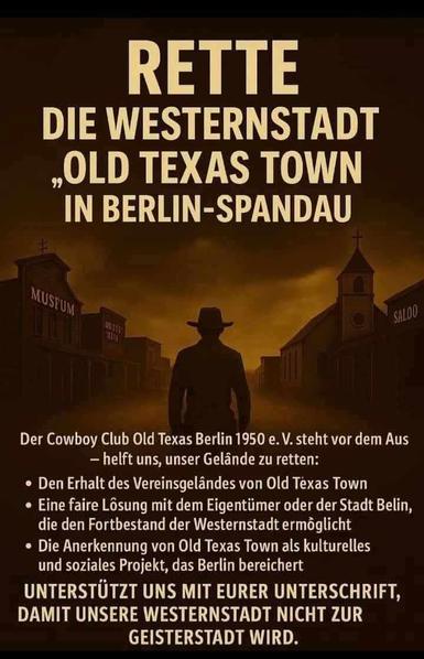 RETTE DIE WESTERNSTADT
„OLD TEXAS TOWN“
IN BERLIN-SPANDAU
Der Cowboy Club Old Texas Berlin 1950 e.V. steht vor dem Aus
 * helft uns, unser Gelände zu retten:
 * Den Erhalt des Vereinsgeländes von Old Texas Town
 * Eine faire Lösung mit dem Eigentümer oder der Stadt Berlin, die den Fortbestand der Westernstadt ermöglicht
 * Die Anerkennung von Old Texas Town als kulturelles und soziales Projekt, das Berlin bereichert
UNTERSTÜTZT UNS MIT EURER UNTERSCHRIFT, DAMIT UNSERE WESTERNSTADT NICHT ZUR GEISTERSTADT WIRD.
