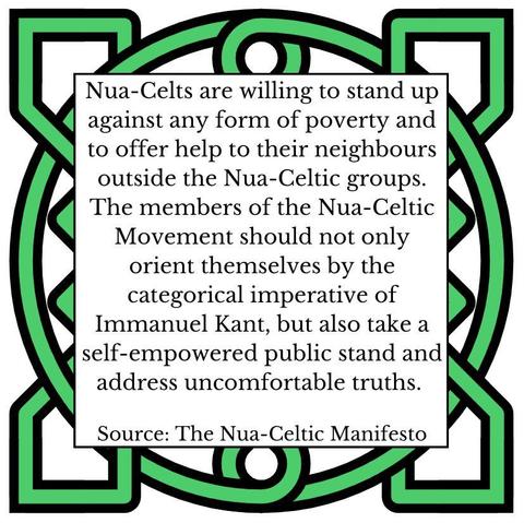 Nua-Celts are willing to stand up against any form of poverty and to offer help to their neighbours outside the Nua-Celtic groups. The members of the Nua-Celtic Movement should not only orient themselves by the categorical imperative of Immanuel Kant, but also take a self-empowered public stand and address uncomfortable truths. Source: The Nua-Celtic Manifesto