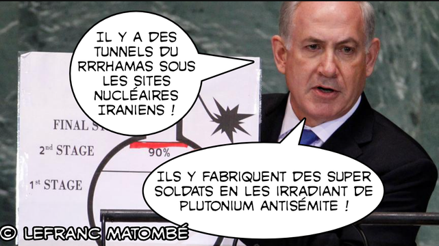Montage satirique .On y voit Benjamin Netanyahou, debout derrière un pupitre, tenant un schéma de bombe nucléaire. Deux bulles de bande dessinée sont ajoutées :

1. « IL Y A DES TUNNELS DU RRRHAMAS SOUS LES SITES NUCLÉAIRES IRANIENS ! »


2. « ILS Y FABRIQUENT DES SUPER SOLDATS EN LES IRRADIANT DE PLUTONIUM ANTISÉMITE ! »
Le style parodique imite les propos exagérés pour critiquer la rhétorique de guerre israélienne. La signature © LEFRANC MATOMBÉ est visible en bas à gauche.