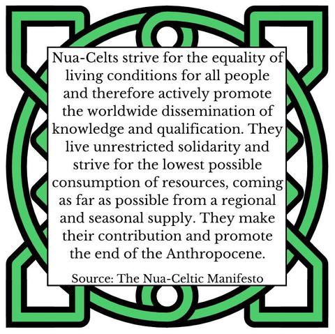 Nua-Celts strive for the equality of living conditions for all people and therefore actively promote the worldwide dissemination of knowledge and qualification. The Nua-Celts live unrestricted solidarity and strive for the lowest possible consumption of resources, coming as far as possible from a regional and seasonal supply. They make their contribution and promote the end of the Anthropocene. Source: The Nua-Celtic Manifesto