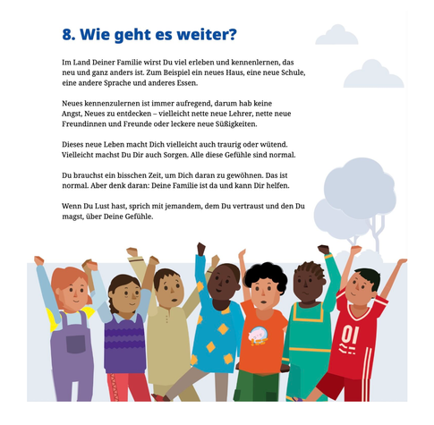 Auszugmaus Kapitel 8 mit dem Titel "Wie geht es weiter?" des Frontex-Kinderbuchs. 
Der Text lautet: 
"Im Land Deiner Familie wirst Du viel erleben und kennenlernen, das neu und ganz anders ist. Zum Beispiel ein neues Haus, eine neue Schule, eine andere Sprache und anderes Essen. 
Neues kennenzulernen ist immer aufregend, darum hab keine Angst,  Neues zu entdecken - vielleicht nette neue Lehrer, nette neue Freundinnen und Freunde odere leckere neue Süßigkeiten. 
Dieses neue Leben macht Dich vielleicht auch traurig oder wütend.  Vielleicht machst Du Dir auch Sorgen. Allemdiese Gefühle sind normal. 
Du brauchst ein bisschen Zeit, um Dich daran zu gewöhnen. Das ist normal. Aber denk daran: Deine Familie ist da und kann Dir helfen. 
Wenn Du Lust hast, sprich mit jemandem, dem Du vertraust und den Du magst, über Deine Gefühle."

Zu sehen sind, im Kinderbuch-Stil gestaltet, sechs Kinder, Mädchen und Jungen, mit unterschiedlichen Hautfarben. Einige von ihnen recken die Arme hoch, als würden sie jubeln.
