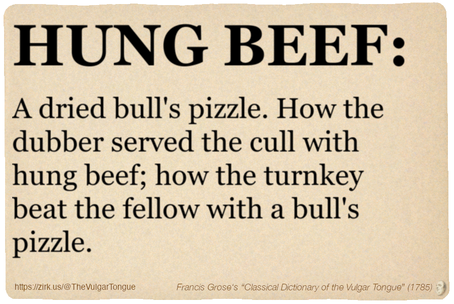 Image imitating a page from an old document, text (as in main toot):

HUNG BEEF. A dried bull's pizzle. How the dubber served the cull with hung beef; how the turnkey beat the fellow with a bull's pizzle.

A selection from Francis Grose’s “Dictionary Of The Vulgar Tongue” (1785)
