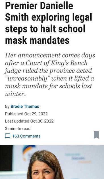 Premier Danielle
Smith exploring legal
steps to halt school
mask mandates

Her announcement comes days
after a Court of King’s Bench
judge ruled the province acted
“unreasonably” when it lifted a
mask mandate for schools last
winter.

By Brodie Thomas

Published Oct 29, 2022