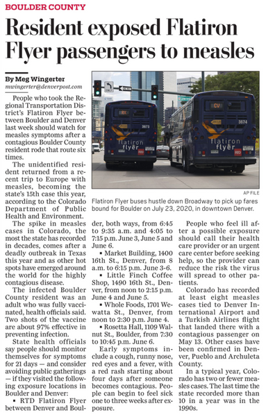 BOULDER COUNTY Resident exposed Flatiron Flyer passengers to measles By Meg Wingerter mwingerter@denverpost.com 

People who took the Re- gional Transportation District's Flatiron Flyer be- tween Boulder and Denver last week should watch for measles symptoms after a contagious Boulder County resident rode that route six atiron flyer flatiron flyer FID times. The unidentified resi- dent returned from a re- cent trip to Europe with measles, becoming the state's 15th case this year,