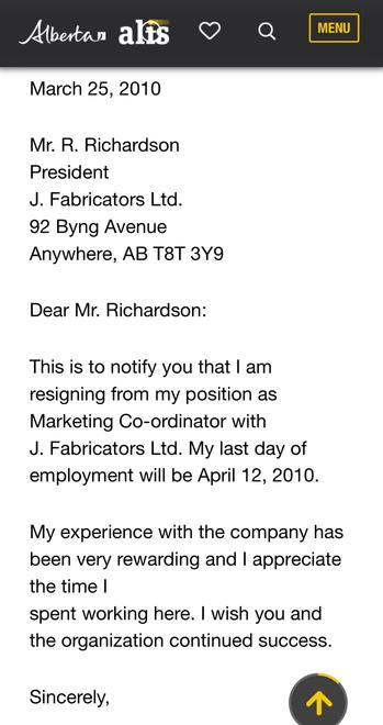 Standard AB Resignation Form Letter: 
Mr. R. Richardson
President
J. Fabricators Ltd.
92 Byng Avenue
Anywhere, AB T8T 3Y9
Dear Mr. Richardson:
This is to notify you that | am
resigning from my position as
Marketing Co-ordinator with
J. Fabricators Ltd. My last day of
employment will be April 12, 2010.
My experience with the company has
been very rewarding and | appreciate
the time |
spent working here. | wish you and
the organization continued success.
Sincerely, (A)