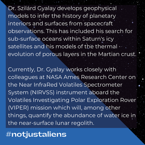 Text: Dr. Szilárd Gyalay develops geophysical models to infer the history of planetary interiors and surfaces from spacecraft observations. This has included his search for sub-surface oceans within Saturn's icy satellites and his models of the thermal evolution of porous layers in the Martian crust. Currently, Dr. Gyalay works closely with colleagues at NASA Ames Research Center on the Near InfraRed Volatiles Spectrometer System (NIRVSS) instrument aboard the Volatiles Investigating Polar Exploration Rover (VIPER) mission which will, among other things, quantify the abundance of water ice in the near-surface lunar regolith. #notjustaliens