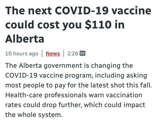 The next COVID-19 vaccine
could cost you $110 in
Alberta

10 hours ago | News | 2:26 E3

The Alberta government is changing the
COVID-19 vaccine program, including asking
most people to pay for the latest shot this fall.
Health-care professionals warn vaccination
rates could drop further, which could impact
the whole system.