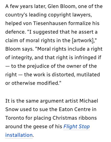 A few years later, Glen Bloom, one of the
country's leading copyright lawyers,
helped von Tiesenhausen formalize his
defence. "I suggested that he assert a
claim of moral rights in the [artwork],"
Bloom says. "Moral rights include a right
of integrity, and that right is infringed if
— to the prejudice of the owner of the
right — the work is distorted, mutilated
or otherwise modified."

It is the same argument artist Michael
Snow used to sue the Eaton Centre in
Toronto for placing Christmas ribbons
around the geese of his Flight Stop
installation.