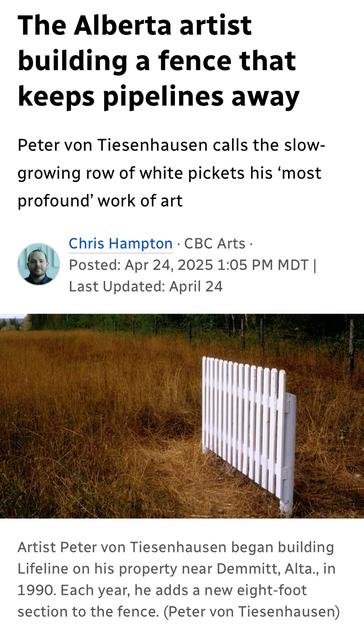 The Alberta artist
building a fence that
keeps pipelines away
Peter von Tiesenhausen calls the slow-
growing row of white pickets his ‘most
profound’ work of art

- CBC Arts -: Apr 24, 2025 

Artist Peter von Tiesenhausen began building
Lifeline on his property near Demmitt, Alta, in
1990. Each year, he adds a new eight-foot
section to the fence. (Peter von Tiesenhausen)