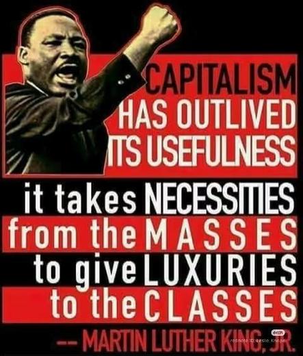 CAPITALISM

HAS OUTLIVED ITS USEFULNESS

it takes NECESSITIES from the MASSES to give LUXURIES to the CLASSES

-- MARTIN LUTHER KING, JR.