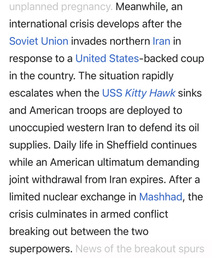 Wikipedia summarizing the causes of the nuclear war in the film “Threads.” “Meanwhile, an international crisis develops after the Soviet Union invades northern Iran in response to a United States-backed coup in the country. The situation rapidly escalates when the USS Kitty Hawk sinks and American troops are deployed to unoccupied western Iran to defend its oil supplies. Daily life in Sheffield continues while an American ultimatum demanding joint withdrawal from Iran expires. After a limited nuclear exchange in Mashhad, the crisis culminates in armed conflict breaking out between the two superpowers.”