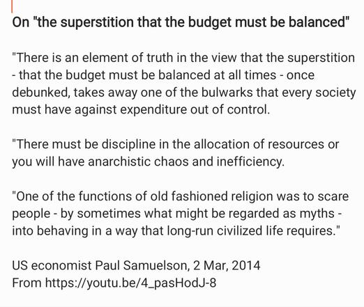 On "the superstition that the budget must be balanced"
"There is an element of truth in the view that the superstition
- that the budget must be balanced at all times - once
debunked, takes away one of the bulwarks that every society
must have against expenditure out of control.

"There must be discipline in the allocation of resources or
you will have anarchistic chaos and inefficiency.

"One of the functions of old fashioned religion was to scare
people - by sometimes what might be regarded as myths -
into behaving in a way that long-run civilized life requires."
US economist Paul Samuelson, 2 Mar, 2014

From https://youtu.be/4_pasHodJ-8
