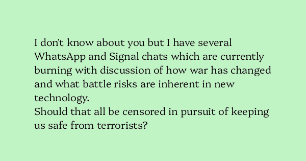 image text: I don't know about you but I have several WhatsApp and Signal chats which are currently burning with discussion of how war has changed and what battle risks are inherent in new technology.



Should that all be censored in pursuit of keeping us safe from t