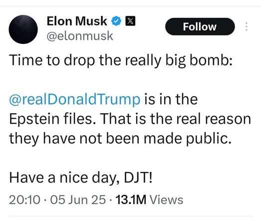 Elon Musk

X

@elonmusk

Follow

Time to drop the really big bomb:

@realDonaldTrump is in the Epstein files. That is the real reason they have not been made public.

Have a nice day, DJT!

20:10

05 Jun 25

13.1M Views