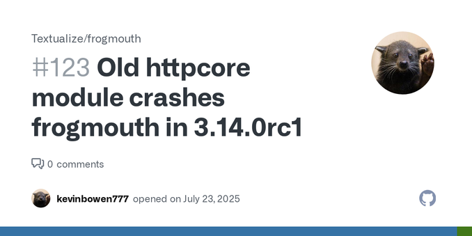 When opening frogmouth with Python 3.14.0rc1, I get the following traceback: Traceback (most recent call last): File "/home/kbowen/.local/bin/frogmouth", line 5, in <module> from frogmouth.app.app ...
