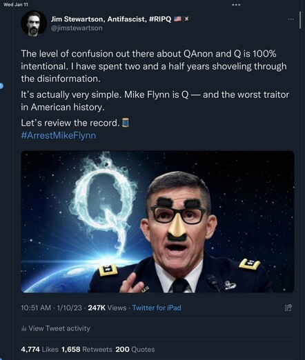 Wed Jan 11 Jim Stewartson, Antifascist, #RIPQ x @jimstewartson The level of confusion out there about QAnon and Q is 100% intentional. I have spent two and a half years shoveling through the disinformation. It's actually very simple. Mike Flynn is Q- and the worst traitor in American history. Let's review the record. #ArrestMikeFlynn % 10:51 AM 1/10/23 • 247K Views • Twitter for iPad E9 Ill View Tweet activity 4,774 Likes 1,658 Retweets 200 Quotes