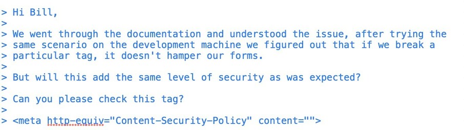 screen grab from an email:

> Hi Bill,
>
> We went through the documentation and understood the issue, after trying the
> same scenario on the development machine we figured out that if we break a
> particular tag, it doesn't hamper our forms.
>
> But will this add the same level of security as was expected?
>
> Can you please check this tag?
>
> <meta http-equiv="Content-Security-Policy" content="">