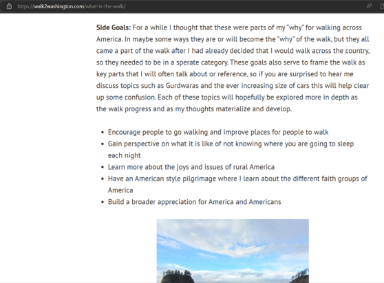 Screenshot from the personal website Holden has set up explaining his walk journey and reasons why. A few of the bullet points.

Encourage people to go walking and improve places for people to walk.

Gain perspective on what it is like of not knowing where you are going to sleep each night.

Learn more about the joys and issues of rural america.

Have an American style pilgrimage where I learn about the different faith groups of America.

Builder a broader appreciation for America and Americans.