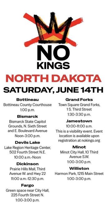 NO KINGS NORTH DAKOTA SATURDAY, JUNE 14TH 

Bottineau 
Grand Forks Bismarck
Jamestown Devils Lake 
Minot
Dickinson 
Williston
Fargo
nokings.org 