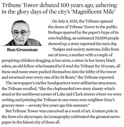 Tribune Tower debuted 100 years ago, ushering in the glory days of the city's 'Magnificent Mile' 

On July 6, 1925, the Tribune opened the doors of Tribune Tower to the public. Perhaps spurred by the paper's hype of its own building, an estimated 20,000 people showed up, a story reported the next day. 

 "Judges and society matrons, folks from out of town, a mother with a couple of perspiring children dragging at her arms, a sister in her heavy black robes, an old fellow who boasted he'd read t…